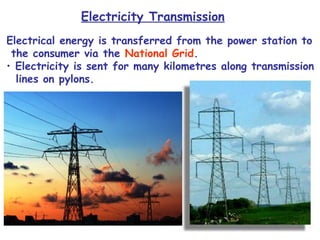 Electricity Transmission 
Electrical energy is transferred from the power station to 
the consumer via the National Grid. 
• Electricity is sent for many kilometres along transmission 
lines on pylons. 
 