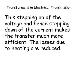Transformers in Electrical Transmission 
This stepping up of the 
voltage and hence stepping 
down of the current makes 
the transfer much more 
efficient. The losses due 
to heating are reduced. 
 