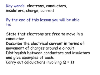 Key words: electrons, conductors, 
insulators, charge, current 
By the end of this lesson you will be able 
to: 
State that electrons are free to move in a 
conductor 
Describe the electrical current in terms of 
movement of charges around a circuit 
Distinguish between conductors and insulators 
and give examples of each. 
Carry out calculations involving Q = It 
 