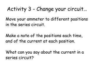 Activity 3 - Change your circuit… 
Move your ammeter to different positions 
in the series circuit. 
Make a note of the positions each time, 
and of the current at each position. 
What can you say about the current in a 
series circuit? 
 