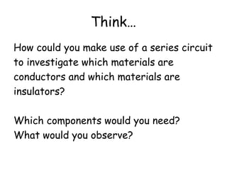 Think… 
How could you make use of a series circuit 
to investigate which materials are 
conductors and which materials are 
insulators? 
Which components would you need? 
What would you observe? 
 