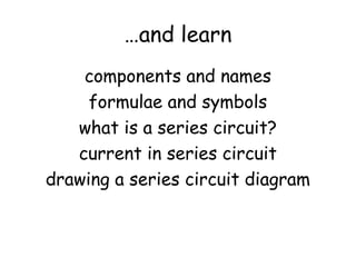 …and learn 
components and names 
formulae and symbols 
what is a series circuit? 
current in series circuit 
drawing a series circuit diagram 
 