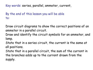 Key words: series, parallel, ammeter, current, 
By the end of this lesson you will be able 
to: 
Draw circuit diagrams to show the correct positions of an 
ammeter in a parallel circuit. 
Draw and identify the circuit symbols for an ammeter, and 
lamp. 
State that in a series circuit, the current is the same at 
all positions. 
State that in a parallel circuit, the sum of the current in 
the branches adds up to the current drawn from the 
supply. 
 