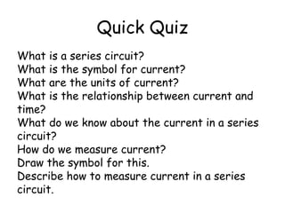 Quick Quiz 
What is a series circuit? 
What is the symbol for current? 
What are the units of current? 
What is the relationship between current and 
time? 
What do we know about the current in a series 
circuit? 
How do we measure current? 
Draw the symbol for this. 
Describe how to measure current in a series 
circuit. 
 