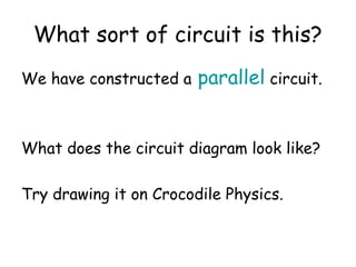 What sort of circuit is this? 
We have constructed a parallel circuit. 
What does the circuit diagram look like? 
Try drawing it on Crocodile Physics. 
 