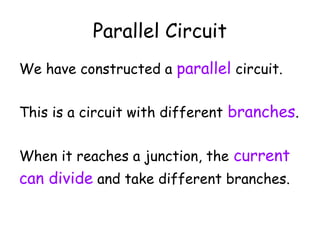 Parallel Circuit 
We have constructed a parallel circuit. 
This is a circuit with different branches. 
When it reaches a junction, the current 
can divide and take different branches. 
 