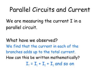 Parallel Circuits and Current 
We are measuring the current I in a 
parallel circuit. 
What have we observed? 
We find that the current in each of the 
branches adds up to the total current. 
How can this be written mathematically? 
IT = I1 + I2 + I3 and so on 
 