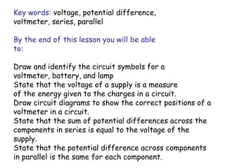 Key words: voltage, potential difference, 
voltmeter, series, parallel 
By the end of this lesson you will be able 
to: 
Draw and identify the circuit symbols for a 
voltmeter, battery, and lamp 
State that the voltage of a supply is a measure 
of the energy given to the charges in a circuit. 
Draw circuit diagrams to show the correct positions of a 
voltmeter in a circuit. 
State that the sum of potential differences across the 
components in series is equal to the voltage of the 
supply. 
State that the potential difference across components 
in parallel is the same for each component. 
 