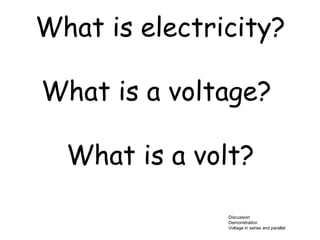 What is electricity? 
What is a voltage? 
What is a volt? 
Discussion 
Demonstration 
Voltage in series and parallel 
 
