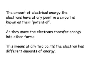 The amount of electrical energy the 
electrons have at any point in a circuit is 
known as their “potential”. 
As they move the electrons transfer energy 
into other forms. 
This means at any two points the electron has 
different amounts of energy. 
 