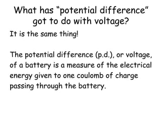 What has “potential difference” 
got to do with voltage? 
It is the same thing! 
The potential difference (p.d.), or voltage, 
of a battery is a measure of the electrical 
energy given to one coulomb of charge 
passing through the battery. 
 