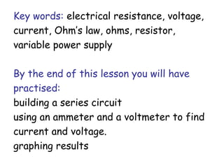 Key words: electrical resistance, voltage, 
current, Ohm’s law, ohms, resistor, 
variable power supply 
By the end of this lesson you will have 
practised: 
building a series circuit 
using an ammeter and a voltmeter to find 
current and voltage. 
graphing results 
 