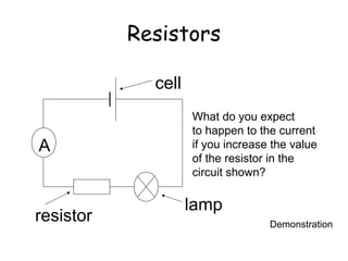 Resistors 
A 
What do you expect 
to happen to the current 
if you increase the value 
of the resistor in the 
circuit shown? 
lamp 
cell 
resistor Demonstration 
 