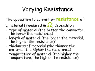 Varying Resistance 
The opposition to current or resistance of 
a material (measured in Ω) depends on 
- type of material (the better the conductor, 
the lower the resistance) 
- length of material (the longer the material, 
the higher the resistance) 
- thickness of material (the thinner the 
material, the higher the resistance) 
- temperature of material (the higher the 
temperature, the higher the resistance) 
 
