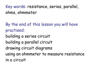 Key words: resistance, series, parallel, 
ohms, ohmmeter 
By the end of this lesson you will have 
practised: 
building a series circuit 
building a parallel circuit 
drawing circuit diagrams 
using an ohmmeter to measure resistance 
in a circuit 
 