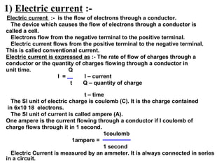 1) Electric current :-
Electric current :- is the flow of electrons through a conductor.
The device which causes the flow of electrons through a conductor is
called a cell.
Electrons flow from the negative terminal to the positive terminal.
Electric current flows from the positive terminal to the negative terminal.
This is called conventional current.
Electric current is expressed as :- The rate of flow of charges through a
conductor or the quantity of charges flowing through a conductor in
unit time. Q
I = I – current
t Q – quantity of charge
t – time
The SI unit of electric charge is coulomb (C). It is the charge contained
in 6x10 18 electrons.
The SI unit of current is called ampere (A).
One ampere is the current flowing through a conductor if I coulomb of
charge flows through it in 1 second.
1coulomb
1ampere =
1 second
Electric Current is measured by an ammeter. It is always connected in series
in a circuit.
 