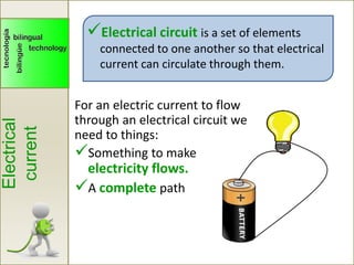 Electrical circuit is a set of elements
connected to one another so that electrical
current can circulate through them.
For an electric current to flow
through an electrical circuit we
need to things:
Something to make
electricity flows.
A complete path
Electrical
current
 