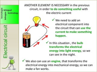 Electricalcircuit
We need to add an
electrical component into
the circuit that can use the
current to make something
happen.
ANOTHER ELEMENT IS NECESSARY in the previous
circuit, in order to do something useful with
the electric current
In this situation , the bulb
transforms the electrical
energy into light energy, so we
can see in the night.
We also can use an engine, that transforms the
electrical energy into mechanical energy, so we can
make a fan works.
 