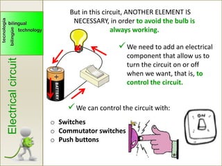 Electricalcircuit
We need to add an electrical
component that allow us to
turn the circuit on or off
when we want, that is, to
control the circuit.
But in this circuit, ANOTHER ELEMENT IS
NECESSARY, in order to avoid the bulb is
always working.
o Switches
o Commutator switches
o Push buttons
We can control the circuit with:
 