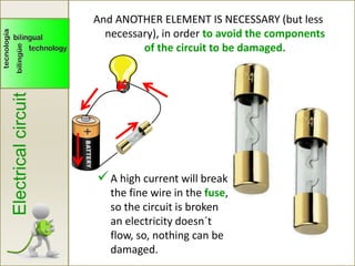Electricalcircuit
A high current will break
the fine wire in the fuse,
so the circuit is broken
an electricity doesn´t
flow, so, nothing can be
damaged.
And ANOTHER ELEMENT IS NECESSARY (but less
necessary), in order to avoid the components
of the circuit to be damaged.
 