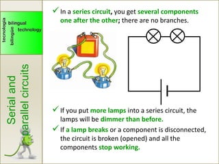 Serialand
parallelcircuits
In a series circuit, you get several components
one after the other; there are no branches.
If you put more lamps into a series circuit, the
lamps will be dimmer than before.
If a lamp breaks or a component is disconnected,
the circuit is broken (opened) and all the
components stop working.
 