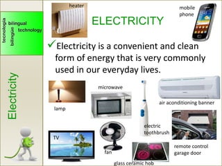 ELECTRICITY
Electricity is a convenient and clean
form of energy that is very commonly
used in our everyday lives.
Electricity
heater mobile
phone
lamp
TV
fan
microwave
electric
toothbrush
remote control
garage door
air aconditioning banner
glass ceramic hob
 