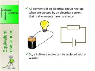 Equivalent
resistances
All elements of an electrical circuit heat up
when are crossed by an electrical current,
that is all elements have resistance.
So, a bulb or a motor can be replaced with a
resistor
 