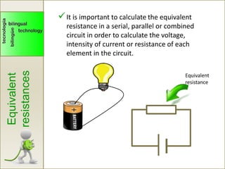 Equivalent
resistances
It is important to calculate the equivalent
resistance in a serial, parallel or combined
circuit in order to calculate the voltage,
intensity of current or resistance of each
element in the circuit.
Equivalent
resistance
 
