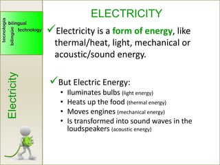 ELECTRICITY
Electricity is a form of energy, like
thermal/heat, light, mechanical or
acoustic/sound energy.
But Electric Energy:
• Iluminates bulbs (light energy)
• Heats up the food (thermal energy)
• Moves engines (mechanical energy)
• Is transformed into sound waves in the
loudspeakers (acoustic energy)
Electricity
 