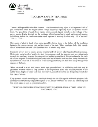 October 2016
TOOLBOX SAFETY TRAINING
Electricity
There's a widespread but mistaken idea that 110 volts can't seriously injure or kill a person. Each of
you should think about the dangers of low voltage electricity, especially if you use portable electric
tools. The possibility of death from electric shock doesn't depend entirely on the voltage of the
power supply. It also depends on the resistance of the human body, which varies greatly among
individuals, and on the conditions under which a person is working. It takes only 1/10 of an AMP
TO KILL YOU!
One cause of electric shock when using portable electric tools is the failure of the insulation
between the current-carrying part and the frame of the tool. When insulation fails, fatal electric
shock, severe burns, or even a fall from one level to another may result.
Electricity always tries to reach a ground potential and will always take the path of least resistance.
If the outer metal shell of a defective tool becomes energized, the operator sets up a direct path
through his own body between the energized tool and the ground itself. The ground can be the earth
or it could be pipes or steel building structures that are in contact with the earth. Body resistance is
lowered when you work in wet areas or sweat heavily; electricity can then flow easily through vital
regions of the body.
When you work in a wet area, near a water pipe, grounded tank, or reinforcing rods that may be
grounded, be extra careful to keep yourself as dry as possible. Stand on a wooden platform or use
rubber boots. In places where tools may become wet, use only tools that are designed especially for
that type of service.
Keep portable electric tools in good condition through the use of a regular inspection program. It is
your responsibility to inspect your tools prior to use. Check both tools and cords and turn in any tool
that needs repair as soon as you see any defect.
THERE'S NO EXCUSE FOR UNSAFE EQUIPMENT. REMEMBER, IT ONLY TAKES 1/10 OF AN
AMP TO KILL YOU!
 