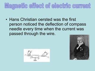 • Hans Christian oersted was the first
person noticed the deflection of compass
needle every time when the current was
passed through the wire.
 