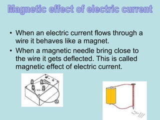 • When an electric current flows through a
wire it behaves like a magnet.
• When a magnetic needle bring close to
the wire it gets deflected. This is called
magnetic effect of electric current.
 