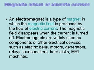 • An electromagnet is a type of magnet in
which the magnetic field is produced by
the flow of electric current. The magnetic
field disappears when the current is turned
off. Electromagnets are widely used as
components of other electrical devices,
such as electric bells, motors, generators,
relays, loudspeakers, hard disks, MRI
machines,
 