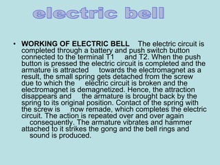 • WORKING OF ELECTRIC BELL    The electric circuit is 
completed through a battery and push switch button 
connected to the terminal T1     and T2. When the push 
button is pressed the electric circuit is completed and the 
armature is attracted     towards the electromagnet as a 
result, the small spring gets detached from the screw 
due to which the     electric circuit is broken and the 
electromagnet is demagnetized. Hence, the attraction 
disappears and     the armature is brought back by the 
spring to its original position. Contact of the spring with 
the screw is     now remade, which completes the electric 
circuit. The action is repeated over and over again 
    consequently. The armature vibrates and hammer 
attached to it strikes the gong and the bell rings and 
    sound is produced.
 