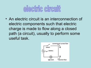 • An electric circuit is an interconnection of
electric components such that electric
charge is made to flow along a closed
path (a circuit), usually to perform some
useful task.
 