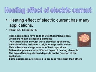 • Heating effect of electric current has many
applications.
• HEATING ELEMENTS.
These appliances have coils of wire that produce heat,
which are known as heating elements
As current flows through these electrical appliances,
the coils of wire inside turn bright orange red in colour.
This is because a huge amount of heat is produced.
Different appliances have different types of heating elements.
The type of heating element depends on the function of the
appliance.
Some appliances are required to produce more heat than others
 