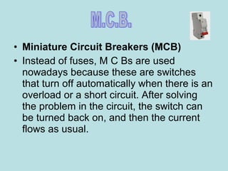 • Miniature Circuit Breakers (MCB)
• Instead of fuses, M C Bs are used
nowadays because these are switches
that turn off automatically when there is an
overload or a short circuit. After solving
the problem in the circuit, the switch can
be turned back on, and then the current
flows as usual.
 