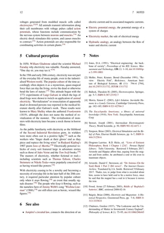 12 7 NOTES
voltages generated from modiﬁed muscle cells called
electrocytes.[3][4]
All animals transmit information along
their cell membranes with voltage pulses called action
potentials, whose functions include communication by
the nervous system between neurons and muscles.[74]
An
electric shock stimulates this system, and causes muscles
to contract.[75]
Action potentials are also responsible for
coordinating activities in certain plants.[74]
5 Cultural perception
In 1850, William Gladstone asked the scientist Michael
Faraday why electricity was valuable. Faraday answered,
“One day sir, you may tax it.”[76]
In the 19th and early 20th century, electricity was not part
of the everyday life of many people, even in the industri-
alised Western world. The popular culture of the time ac-
cordingly often depicts it as a mysterious, quasi-magical
force that can slay the living, revive the dead or otherwise
bend the laws of nature.[77]
This attitude began with the
1771 experiments of Luigi Galvani in which the legs of
dead frogs were shown to twitch on application of animal
electricity. “Revitalization” or resuscitation of apparently
dead or drowned persons was reported in the medical lit-
erature shortly after Galvani’s work. These results were
known to Mary Shelley when she authored Frankenstein
(1819), although she does not name the method of re-
vitalization of the monster. The revitalization of mon-
sters with electricity later became a stock theme in horror
ﬁlms.
As the public familiarity with electricity as the lifeblood
of the Second Industrial Revolution grew, its wielders
were more often cast in a positive light,[78]
such as the
workers who “ﬁnger death at their gloves’ end as they
piece and repiece the living wires” in Rudyard Kipling's
1907 poem Sons of Martha.[78]
Electrically powered ve-
hicles of every sort featured large in adventure stories
such as those of Jules Verne and the Tom Swift books.[78]
The masters of electricity, whether ﬁctional or real—
including scientists such as Thomas Edison, Charles
Steinmetz or Nikola Tesla—were popularly conceived of
as having wizard-like powers.[78]
With electricity ceasing to be a novelty and becoming a
necessity of everyday life in the later half of the 20th cen-
tury, it required particular attention by popular culture
only when it stops ﬂowing,[78]
an event that usually sig-
nals disaster.[78]
The people who keep it ﬂowing, such as
the nameless hero of Jimmy Webb’s song "Wichita Line-
man" (1968),[78]
are still often cast as heroic, wizard-like
ﬁgures.[78]
6 See also
• Ampère’s circuital law, connects the direction of an
electric current and its associated magnetic currents.
• Electric potential energy, the potential energy of a
system of charges
• Electricity market, the sale of electrical energy
• Hydraulic analogy, an analogy between the ﬂow of
water and electric current
7 Notes
[1] Jones, D.A. (1991), “Electrical engineering: the back-
bone of society”, Proceedings of the IEE: Science, Mea-
surement and Technology, 138 (1): 1–10, doi:10.1049/ip-
a-3.1991.0001
[2] Moller, Peter; Kramer, Bernd (December 1991), “Re-
view: Electric Fish”, BioScience, American Insti-
tute of Biological Sciences, 41 (11): 794–6 [794],
doi:10.2307/1311732, JSTOR 1311732
[3] Bullock, Theodore H. (2005), Electroreception, Springer,
pp. 5–7, ISBN 0-387-23192-7
[4] Morris, Simon C. (2003), Life’s Solution: Inevitable Hu-
mans in a Lonely Universe, Cambridge University Press,
pp. 182–185, ISBN 0-521-82704-3
[5] The Encyclopedia Americana; a library of universal
knowledge (1918), New York: Encyclopedia Americana
Corp
[6] Stewart, Joseph (2001), Intermediate Electromagnetic
Theory, World Scientiﬁc, p. 50, ISBN 981-02-4471-1
[7] Simpson, Brian (2003), Electrical Stimulation and the Re-
lief of Pain, Elsevier Health Sciences, pp. 6–7, ISBN 0-
444-51258-6
[8] Diogenes Laertius. R.D. Hicks, ed. “Lives of Eminent
Philosophers, Book 1 Chapter 1 [24]". Perseus Digital
Library. Tufts University. Retrieved 5 February 2017.
Aristotle and Hippias aﬃrm that, arguing from the mag-
net and from amber, he attributed a soul or life even to
inanimate objects.
[9] Aristotle. Daniel C. Stevenson, ed. “De Animus (On the
Soul) Book 1 Part 2 (B4 verso)". The Internet Classics
Archive. Translated by J.A. Smith. Retrieved 5 February
2017. Thales, too, to judge from what is recorded about
him, seems to have held soul to be a motive force, since
he said that the magnet has a soul in it because it moves
the iron.
[10] Frood, Arran (27 February 2003), Riddle of 'Baghdad’s
batteries’, BBC, retrieved 2008-02-16
[11] Baigrie, Brian (2006), Electricity and Magnetism: A His-
torical Perspective, Greenwood Press, pp. 7–8, ISBN 0-
313-33358-0
[12] Chalmers, Gordon (1937), “The Lodestone and the Un-
derstanding of Matter in Seventeenth Century England”,
Philosophy of Science, 4 (1): 75–95, doi:10.1086/286445
 