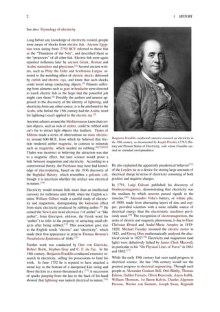 2 1 HISTORY
See also: Etymology of electricity
Long before any knowledge of electricity existed, people
were aware of shocks from electric ﬁsh. Ancient Egyp-
tian texts dating from 2750 BCE referred to these ﬁsh
as the “Thunderer of the Nile", and described them as
the “protectors” of all other ﬁsh. Electric ﬁsh were again
reported millennia later by ancient Greek, Roman and
Arabic naturalists and physicians.[2]
Several ancient writ-
ers, such as Pliny the Elder and Scribonius Largus, at-
tested to the numbing eﬀect of electric shocks delivered
by catﬁsh and electric rays, and knew that such shocks
could travel along conducting objects.[3]
Patients suﬀer-
ing from ailments such as gout or headache were directed
to touch electric ﬁsh in the hope that the powerful jolt
might cure them.[4]
Possibly the earliest and nearest ap-
proach to the discovery of the identity of lightning, and
electricity from any other source, is to be attributed to the
Arabs, who before the 15th century had the Arabic word
for lightning (raad) applied to the electric ray.[5]
Ancient cultures around the Mediterranean knew that cer-
tain objects, such as rods of amber, could be rubbed with
cat’s fur to attract light objects like feathers. Thales of
Miletus made a series of observations on static electric-
ity around 600 BCE, from which he believed that fric-
tion rendered amber magnetic, in contrast to minerals
such as magnetite, which needed no rubbing.[6][7][8][9]
Thales was incorrect in believing the attraction was due
to a magnetic eﬀect, but later science would prove a
link between magnetism and electricity. According to a
controversial theory, the Parthians may have had knowl-
edge of electroplating, based on the 1936 discovery of
the Baghdad Battery, which resembles a galvanic cell,
though it is uncertain whether the artifact was electrical
in nature.[10]
Electricity would remain little more than an intellectual
curiosity for millennia until 1600, when the English sci-
entist William Gilbert made a careful study of electric-
ity and magnetism, distinguishing the lodestone eﬀect
from static electricity produced by rubbing amber.[6]
He
coined the New Latin word electricus (“of amber” or “like
amber”, from ἤλεκτρον, elektron, the Greek word for
“amber”) to refer to the property of attracting small ob-
jects after being rubbed.[11]
This association gave rise
to the English words “electric” and “electricity”, which
made their ﬁrst appearance in print in Thomas Browne's
Pseudodoxia Epidemica of 1646.[12]
Further work was conducted by Otto von Guericke,
Robert Boyle, Stephen Gray and C. F. du Fay. In the
18th century, Benjamin Franklin conducted extensive re-
search in electricity, selling his possessions to fund his
work. In June 1752 he is reputed to have attached a
metal key to the bottom of a dampened kite string and
ﬂown the kite in a storm-threatened sky.[13]
A succession
of sparks jumping from the key to the back of his hand
showed that lightning was indeed electrical in nature.[14]
Benjamin Franklin conducted extensive research on electricity in
the 18th century, as documented by Joseph Priestley (1767) His-
tory and Present Status of Electricity, with whom Franklin car-
ried on extended correspondence.
He also explained the apparently paradoxical behavior[15]
of the Leyden jar as a device for storing large amounts of
electrical charge in terms of electricity consisting of both
positive and negative charges.
In 1791, Luigi Galvani published his discovery of
bioelectromagnetics, demonstrating that electricity was
the medium by which neurons passed signals to the
muscles.[16]
Alessandro Volta's battery, or voltaic pile,
of 1800, made from alternating layers of zinc and cop-
per, provided scientists with a more reliable source of
electrical energy than the electrostatic machines previ-
ously used.[16]
The recognition of electromagnetism, the
unity of electric and magnetic phenomena, is due to Hans
Christian Ørsted and André-Marie Ampère in 1819-
1820; Michael Faraday invented the electric motor in
1821, and Georg Ohm mathematically analysed the elec-
trical circuit in 1827.[16]
Electricity and magnetism (and
light) were deﬁnitively linked by James Clerk Maxwell,
in particular in his "On Physical Lines of Force" in 1861
and 1862.[17]
While the early 19th century had seen rapid progress in
electrical science, the late 19th century would see the
greatest progress in electrical engineering. Through such
people as Alexander Graham Bell, Ottó Bláthy, Thomas
Edison, Galileo Ferraris, Oliver Heaviside, Ányos Jedlik,
William Thomson, 1st Baron Kelvin, Charles Algernon
Parsons, Werner von Siemens, Joseph Swan, Reginald
 