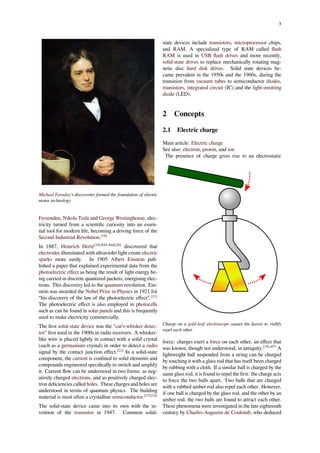 3
Michael Faraday's discoveries formed the foundation of electric
motor technology
Fessenden, Nikola Tesla and George Westinghouse, elec-
tricity turned from a scientiﬁc curiosity into an essen-
tial tool for modern life, becoming a driving force of the
Second Industrial Revolution.[18]
In 1887, Heinrich Hertz[19]:843–844[20]
discovered that
electrodes illuminated with ultraviolet light create electric
sparks more easily. In 1905 Albert Einstein pub-
lished a paper that explained experimental data from the
photoelectric eﬀect as being the result of light energy be-
ing carried in discrete quantized packets, energising elec-
trons. This discovery led to the quantum revolution. Ein-
stein was awarded the Nobel Prize in Physics in 1921 for
“his discovery of the law of the photoelectric eﬀect”.[21]
The photoelectric eﬀect is also employed in photocells
such as can be found in solar panels and this is frequently
used to make electricity commercially.
The ﬁrst solid-state device was the "cat’s-whisker detec-
tor" ﬁrst used in the 1900s in radio receivers. A whisker-
like wire is placed lightly in contact with a solid crystal
(such as a germanium crystal) in order to detect a radio
signal by the contact junction eﬀect.[22]
In a solid-state
component, the current is conﬁned to solid elements and
compounds engineered speciﬁcally to switch and amplify
it. Current ﬂow can be understood in two forms: as neg-
atively charged electrons, and as positively charged elec-
tron deﬁciencies called holes. These charges and holes are
understood in terms of quantum physics. The building
material is most often a crystalline semiconductor.[23][24]
The solid-state device came into its own with the in-
vention of the transistor in 1947. Common solid-
state devices include transistors, microprocessor chips,
and RAM. A specialized type of RAM called ﬂash
RAM is used in USB ﬂash drives and more recently,
solid-state drives to replace mechanically rotating mag-
netic disc hard disk drives. Solid state devices be-
came prevalent in the 1950s and the 1960s, during the
transition from vacuum tubes to semiconductor diodes,
transistors, integrated circuit (IC) and the light-emitting
diode (LED).
2 Concepts
2.1 Electric charge
Main article: Electric charge
See also: electron, proton, and ion
The presence of charge gives rise to an electrostatic
Charge on a gold-leaf electroscope causes the leaves to visibly
repel each other
force: charges exert a force on each other, an eﬀect that
was known, though not understood, in antiquity.[19]:457
A
lightweight ball suspended from a string can be charged
by touching it with a glass rod that has itself been charged
by rubbing with a cloth. If a similar ball is charged by the
same glass rod, it is found to repel the ﬁrst: the charge acts
to force the two balls apart. Two balls that are charged
with a rubbed amber rod also repel each other. However,
if one ball is charged by the glass rod, and the other by an
amber rod, the two balls are found to attract each other.
These phenomena were investigated in the late eighteenth
century by Charles-Augustin de Coulomb, who deduced
 