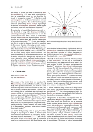 2.3 Electric ﬁeld 5
ies relating to current was made accidentally by Hans
Christian Ørsted in 1820, when, while preparing a lec-
ture, he witnessed the current in a wire disturbing the
needle of a magnetic compass.[36]
He had discovered
electromagnetism, a fundamental interaction between
electricity and magnetics. The level of electromagnetic
emissions generated by electric arcing is high enough
to produce electromagnetic interference, which can be
detrimental to the workings of adjacent equipment.[37]
In engineering or household applications, current is of-
ten described as being either direct current (DC) or
alternating current (AC). These terms refer to how the
current varies in time. Direct current, as produced by
example from a battery and required by most electronic
devices, is a unidirectional ﬂow from the positive part
of a circuit to the negative.[38]:11
If, as is most common,
this ﬂow is carried by electrons, they will be travelling
in the opposite direction. Alternating current is any cur-
rent that reverses direction repeatedly; almost always this
takes the form of a sine wave.[38]:206–207
Alternating cur-
rent thus pulses back and forth within a conductor with-
out the charge moving any net distance over time. The
time-averaged value of an alternating current is zero, but
it delivers energy in ﬁrst one direction, and then the re-
verse. Alternating current is aﬀected by electrical prop-
erties that are not observed under steady state direct cur-
rent, such as inductance and capacitance.[38]:223–225
These
properties however can become important when circuitry
is subjected to transients, such as when ﬁrst energised.
2.3 Electric ﬁeld
Main article: Electric ﬁeld
See also: Electrostatics
The concept of the electric ﬁeld was introduced by
Michael Faraday. An electric ﬁeld is created by a charged
body in the space that surrounds it, and results in a force
exerted on any other charges placed within the ﬁeld. The
electric ﬁeld acts between two charges in a similar man-
ner to the way that the gravitational ﬁeld acts between two
masses, and like it, extends towards inﬁnity and shows
an inverse square relationship with distance.[28]
However,
there is an important diﬀerence. Gravity always acts in
attraction, drawing two masses together, while the elec-
tric ﬁeld can result in either attraction or repulsion. Since
large bodies such as planets generally carry no net charge,
the electric ﬁeld at a distance is usually zero. Thus gravity
is the dominant force at distance in the universe, despite
being much weaker.[29]
An electric ﬁeld generally varies in space,[39]
and its
strength at any one point is deﬁned as the force (per
unit charge) that would be felt by a stationary, negligi-
ble charge if placed at that point.[19]:469–470
The concep-
tual charge, termed a 'test charge', must be vanishingly
small to prevent its own electric ﬁeld disturbing the main
Field lines emanating from a positive charge above a plane con-
ductor
ﬁeld and must also be stationary to prevent the eﬀect of
magnetic ﬁelds. As the electric ﬁeld is deﬁned in terms of
force, and force is a vector, so it follows that an electric
ﬁeld is also a vector, having both magnitude and direction.
Speciﬁcally, it is a vector ﬁeld.[19]:469–470
The study of electric ﬁelds created by stationary charges
is called electrostatics. The ﬁeld may be visualised by a
set of imaginary lines whose direction at any point is the
same as that of the ﬁeld. This concept was introduced by
Faraday,[40]
whose term 'lines of force' still sometimes
sees use. The ﬁeld lines are the paths that a point positive
charge would seek to make as it was forced to move within
the ﬁeld; they are however an imaginary concept with no
physical existence, and the ﬁeld permeates all the inter-
vening space between the lines.[40]
Field lines emanating
from stationary charges have several key properties: ﬁrst,
that they originate at positive charges and terminate at
negative charges; second, that they must enter any good
conductor at right angles, and third, that they may never
cross nor close in on themselves.[19]:479
A hollow conducting body carries all its charge on its
outer surface. The ﬁeld is therefore zero at all places in-
side the body.[26]:88
This is the operating principal of the
Faraday cage, a conducting metal shell which isolates its
interior from outside electrical eﬀects.
The principles of electrostatics are important when de-
signing items of high-voltage equipment. There is a ﬁnite
limit to the electric ﬁeld strength that may be withstood
by any medium. Beyond this point, electrical breakdown
occurs and an electric arc causes ﬂashover between the
charged parts. Air, for example, tends to arc across small
gaps at electric ﬁeld strengths which exceed 30 kV per
centimetre. Over larger gaps, its breakdown strength is
weaker, perhaps 1 kV per centimetre.[41]
The most vis-
ible natural occurrence of this is lightning, caused when
charge becomes separated in the clouds by rising columns
of air, and raises the electric ﬁeld in the air to greater than
it can withstand. The voltage of a large lightning cloud
 