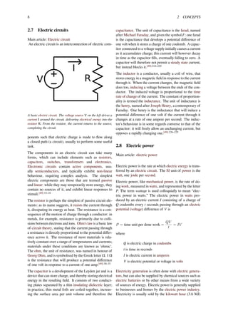 8 2 CONCEPTS
2.7 Electric circuits
Main article: Electric circuit
An electric circuit is an interconnection of electric com-
A basic electric circuit. The voltage source V on the left drives a
current I around the circuit, delivering electrical energy into the
resistor R. From the resistor, the current returns to the source,
completing the circuit.
ponents such that electric charge is made to ﬂow along
a closed path (a circuit), usually to perform some useful
task.
The components in an electric circuit can take many
forms, which can include elements such as resistors,
capacitors, switches, transformers and electronics.
Electronic circuits contain active components, usu-
ally semiconductors, and typically exhibit non-linear
behaviour, requiring complex analysis. The simplest
electric components are those that are termed passive
and linear: while they may temporarily store energy, they
contain no sources of it, and exhibit linear responses to
stimuli.[49]:15–16
The resistor is perhaps the simplest of passive circuit ele-
ments: as its name suggests, it resists the current through
it, dissipating its energy as heat. The resistance is a con-
sequence of the motion of charge through a conductor: in
metals, for example, resistance is primarily due to colli-
sions between electrons and ions. Ohm’s law is a basic law
of circuit theory, stating that the current passing through
a resistance is directly proportional to the potential diﬀer-
ence across it. The resistance of most materials is rela-
tively constant over a range of temperatures and currents;
materials under these conditions are known as 'ohmic'.
The ohm, the unit of resistance, was named in honour of
Georg Ohm, and is symbolised by the Greek letter Ω. 1 Ω
is the resistance that will produce a potential diﬀerence
of one volt in response to a current of one amp.[49]:30–35
The capacitor is a development of the Leyden jar and is a
device that can store charge, and thereby storing electrical
energy in the resulting ﬁeld. It consists of two conduct-
ing plates separated by a thin insulating dielectric layer;
in practice, thin metal foils are coiled together, increas-
ing the surface area per unit volume and therefore the
capacitance. The unit of capacitance is the farad, named
after Michael Faraday, and given the symbol F: one farad
is the capacitance that develops a potential diﬀerence of
one volt when it stores a charge of one coulomb. A capac-
itor connected to a voltage supply initially causes a current
as it accumulates charge; this current will however decay
in time as the capacitor ﬁlls, eventually falling to zero. A
capacitor will therefore not permit a steady state current,
but instead blocks it.[49]:216–220
The inductor is a conductor, usually a coil of wire, that
stores energy in a magnetic ﬁeld in response to the current
through it. When the current changes, the magnetic ﬁeld
does too, inducing a voltage between the ends of the con-
ductor. The induced voltage is proportional to the time
rate of change of the current. The constant of proportion-
ality is termed the inductance. The unit of inductance is
the henry, named after Joseph Henry, a contemporary of
Faraday. One henry is the inductance that will induce a
potential diﬀerence of one volt if the current through it
changes at a rate of one ampere per second. The induc-
tor’s behaviour is in some regards converse to that of the
capacitor: it will freely allow an unchanging current, but
opposes a rapidly changing one.[49]:226–229
2.8 Electric power
Main article: electric power
Electric power is the rate at which electric energy is trans-
ferred by an electric circuit. The SI unit of power is the
watt, one joule per second.
Electric power, like mechanical power, is the rate of do-
ing work, measured in watts, and represented by the letter
P. The term wattage is used colloquially to mean “elec-
tric power in watts.” The electric power in watts pro-
duced by an electric current I consisting of a charge of
Q coulombs every t seconds passing through an electric
potential (voltage) diﬀerence of V is
P = time unit per done work =
QV
t
= IV
where
Q is electric charge in coulombs
t is time in seconds
I is electric current in amperes
V is electric potential or voltage in volts
Electricity generation is often done with electric genera-
tors, but can also be supplied by chemical sources such as
electric batteries or by other means from a wide variety
of sources of energy. Electric power is generally supplied
to businesses and homes by the electric power industry.
Electricity is usually sold by the kilowatt hour (3.6 MJ)
 
