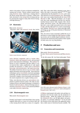 9
which is the product of power in kilowatts multiplied by
running time in hours. Electric utilities measure power
using electricity meters, which keep a running total of
the electric energy delivered to a customer. Unlike fossil
fuels, electricity is a low entropy form of energy and can
be converted into motion or many other forms of energy
with high eﬃciency.[50]
2.9 Electronics
Main article: electronics
Electronics deals with electrical circuits that involve
Surface mount electronic components
active electrical components such as vacuum tubes,
transistors, diodes and integrated circuits, and associated
passive interconnection technologies. The nonlinear be-
haviour of active components and their ability to con-
trol electron ﬂows makes ampliﬁcation of weak signals
possible and electronics is widely used in information
processing, telecommunications, and signal processing.
The ability of electronic devices to act as switches makes
digital information processing possible. Interconnection
technologies such as circuit boards, electronics packaging
technology, and other varied forms of communication in-
frastructure complete circuit functionality and transform
the mixed components into a regular working system.
Today, most electronic devices use semiconductor com-
ponents to perform electron control. The study of semi-
conductor devices and related technology is considered a
branch of solid state physics, whereas the design and con-
struction of electronic circuits to solve practical problems
come under electronics engineering.
2.10 Electromagnetic wave
Main article: Electromagnetic wave
Faraday’s and Ampère’s work showed that a time-varying
magnetic ﬁeld acted as a source of an electric ﬁeld, and
a time-varying electric ﬁeld was a source of a magnetic
ﬁeld. Thus, when either ﬁeld is changing in time, then a
ﬁeld of the other is necessarily induced.[19]:696–700
Such
a phenomenon has the properties of a wave, and is natu-
rally referred to as an electromagnetic wave. Electromag-
netic waves were analysed theoretically by James Clerk
Maxwell in 1864. Maxwell developed a set of equa-
tions that could unambiguously describe the interrela-
tionship between electric ﬁeld, magnetic ﬁeld, electric
charge, and electric current. He could moreover prove
that such a wave would necessarily travel at the speed
of light, and thus light itself was a form of electromag-
netic radiation. Maxwell’s Laws, which unify light, ﬁelds,
and charge are one of the great milestones of theoretical
physics.[19]:696–700
Thus, the work of many researchers enabled the use of
electronics to convert signals into high frequency oscillat-
ing currents, and via suitably shaped conductors, electric-
ity permits the transmission and reception of these signals
via radio waves over very long distances.
3 Production and uses
3.1 Generation and transmission
Main article: Electricity generation
See also: Electric power transmission and Mains electric-
ity
In the 6th century BC, the Greek philosopher Thales
Early 20th-century alternator made in Budapest, Hungary, in the
power generating hall of a hydroelectric station (photograph by
Prokudin-Gorsky, 1905–1915).
of Miletus experimented with amber rods and these ex-
periments were the ﬁrst studies into the production of
electrical energy. While this method, now known as
the triboelectric eﬀect, can lift light objects and gener-
ate sparks, it is extremely ineﬃcient.[51]
It was not until
the invention of the voltaic pile in the eighteenth century
that a viable source of electricity became available. The
 