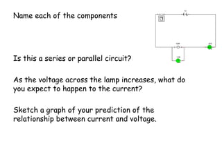 Name each of the components
Is this a series or parallel circuit?
As the voltage across the lamp increases, what do
you expect to happen to the current?
Sketch a graph of your prediction of the
relationship between current and voltage.
 