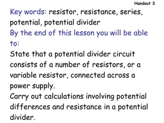 Key words: resistor, resistance, series,
potential, potential divider
By the end of this lesson you will be able
to:
State that a potential divider circuit
consists of a number of resistors, or a
variable resistor, connected across a
power supply.
Carry out calculations involving potential
differences and resistance in a potential
divider.
Handout 3
 
