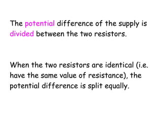The potential difference of the supply is
divided between the two resistors.
When the two resistors are identical (i.e.
have the same value of resistance), the
potential difference is split equally.
 