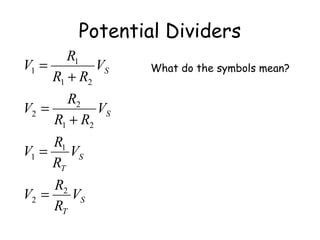 Potential Dividers
S
T
S
T
S
S
V
R
R
V
V
R
R
V
V
RR
R
V
V
RR
R
V
2
2
1
1
21
2
2
21
1
1
=
=
+
=
+
=
V1 is the voltage across resistor R1
V2 is the voltage across resistor R2
VS is the supply voltage
RT is the total resistance
What do the symbols mean?
 