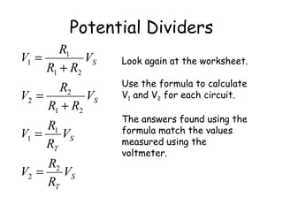 Potential Dividers
S
T
S
T
S
S
V
R
R
V
V
R
R
V
V
RR
R
V
V
RR
R
V
2
2
1
1
21
2
2
21
1
1
=
=
+
=
+
= Look again at the worksheet.
Use the formula to calculate
V1 and V2 for each circuit.
The answers found using the
formula match the values
measured using the
voltmeter.
 