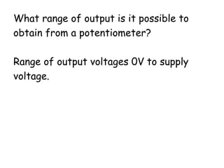 What range of output is it possible to
obtain from a potentiometer?
Range of output voltages 0V to supply
voltage.
 