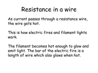 Resistance in a wire
As current passes through a resistance wire,
the wire gets hot.
This is how electric fires and filament lights
work.
The filament becomes hot enough to glow and
emit light. The bar of the electric fire is a
length of wire which also glows when hot.
 